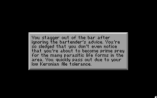 (message: You stagger out of the bar after ignoring the bartender's advice. You're so sledged that you don't even notice that you're about to become prime prey for the many parasitic life forms in the area. You quickly pass out due to your low Keronian Ale tolerance.)