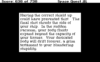 (message: Having the correct shield up could have prevented this! The final shot shreds the side of your ship. In the sudden vacuum, your body fluids expand beyond the capacity of your tissues. Your desiccated body will drift forever, a grim testament to your blundering stupidity.)
