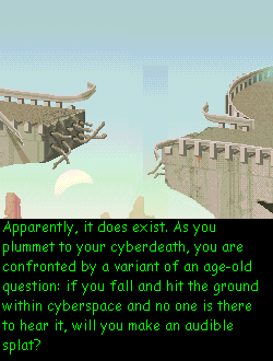 (message: Apparently, it does exist. As you plummet to your cyberdeath, you are confronted by a variant of an age-old question: if you fall and hit the ground within cyberspace and no one is there to hear it, will you make an audible splat?)