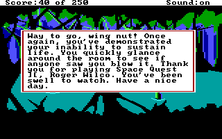 (message: Way to go, wing nut! Once again you've demonstrated your inability to sustain life. You quickly glance about the room to see if anyone saw you blow it. Thank you for playing Space Quest II, Roger Wilco. You've been swell to watch. Have a nice day.)